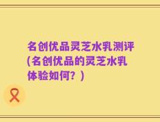 名创优品灵芝水乳测评(名创优品的灵芝水乳体验如何？)