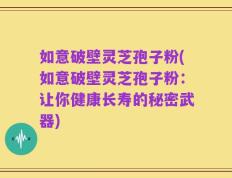 如意破壁灵芝孢子粉(如意破壁灵芝孢子粉：让你健康长寿的秘密武器)