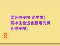 灵芝孢子粉 高中生(高中生也适合服用的灵芝孢子粉)