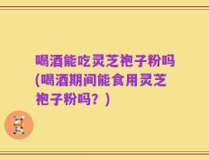 喝酒能吃灵芝袍子粉吗(喝酒期间能食用灵芝袍子粉吗？)