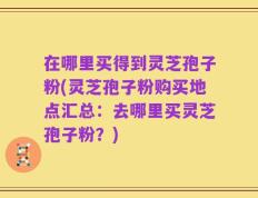 在哪里买得到灵芝孢子粉(灵芝孢子粉购买地点汇总：去哪里买灵芝孢子粉？)