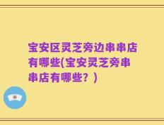 宝安区灵芝旁边串串店有哪些(宝安灵芝旁串串店有哪些？)
