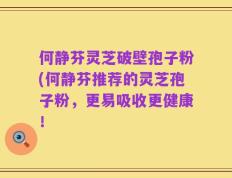 何静芬灵芝破壁孢子粉(何静芬推荐的灵芝孢子粉，更易吸收更健康！