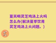 夏天喝灵芝鸡汤上火吗怎么办(解决夏季饮用灵芝鸡汤上火问题。)