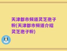 天津都市频道灵芝孢子粉(天津都市频道介绍灵芝孢子粉)