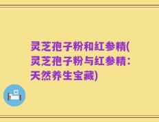 灵芝孢子粉和红参精(灵芝孢子粉与红参精：天然养生宝藏)