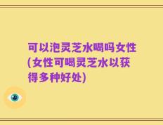 可以泡灵芝水喝吗女性(女性可喝灵芝水以获得多种好处)