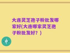 大连灵芝孢子粉批发哪家好(大连哪家灵芝孢子粉批发好？)