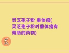 灵芝孢子粉 垂体瘤(灵芝孢子粉对垂体瘤有帮助的药物)