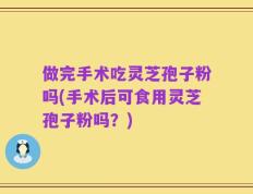 做完手术吃灵芝孢子粉吗(手术后可食用灵芝孢子粉吗？)
