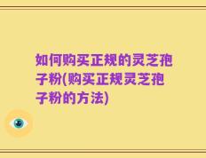 如何购买正规的灵芝孢子粉(购买正规灵芝孢子粉的方法)