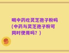 喝中药吃灵芝孢子粉吗(中药与灵芝孢子粉可同时使用吗？)