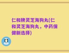仁和牌灵芝海狗丸(仁和灵芝海狗丸，中药保健新选择)