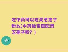 吃中药可以吃灵芝孢子粉么(中药能否搭配灵芝孢子粉？)
