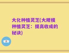 大化种植灵芝(大规模种植灵芝：提高收成的秘诀)