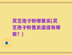 灵芝孢子粉哪里买(灵芝孢子粉售卖渠道有哪些？)
