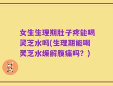 女生生理期肚子疼能喝灵芝水吗(生理期能喝灵芝水缓解腹痛吗？)