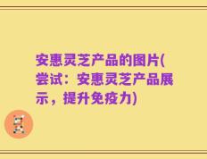 安惠灵芝产品的图片(尝试：安惠灵芝产品展示，提升免疫力)