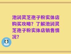 池润灵芝孢子粉实体店购买攻略？了解池润灵芝孢子粉实体店销售情况？