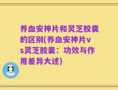 养血安神片和灵芝胶囊的区别(养血安神片vs灵芝胶囊：功效与作用差异大述)