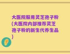 大医院服用灵芝孢子粉(大医院内部推荐灵芝孢子粉的新生代养生品)
