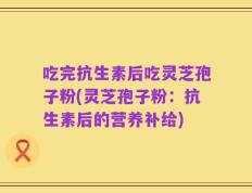吃完抗生素后吃灵芝孢子粉(灵芝孢子粉：抗生素后的营养补给)
