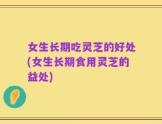 女生长期吃灵芝的好处(女生长期食用灵芝的益处)