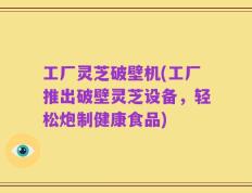 工厂灵芝破壁机(工厂推出破壁灵芝设备，轻松炮制健康食品)