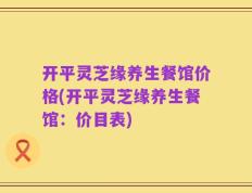 开平灵芝缘养生餐馆价格(开平灵芝缘养生餐馆：价目表)