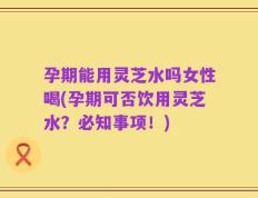 孕期能用灵芝水吗女性喝(孕期可否饮用灵芝水？必知事项！)