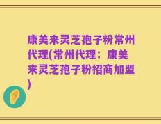 康美来灵芝孢子粉常州代理(常州代理：康美来灵芝孢子粉招商加盟)