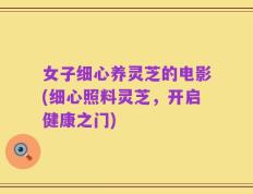 女子细心养灵芝的电影(细心照料灵芝，开启健康之门)