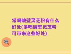 常喝破壁灵芝粉有什么好处(多喝破壁灵芝粉可带来这些好处)