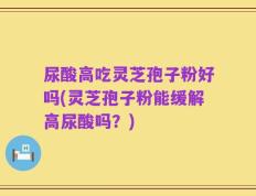 尿酸高吃灵芝孢子粉好吗(灵芝孢子粉能缓解高尿酸吗？)