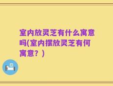 室内放灵芝有什么寓意吗(室内摆放灵芝有何寓意？)