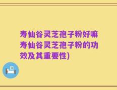 寿仙谷灵芝孢子粉好嘛寿仙谷灵芝孢子粉的功效及其重要性)