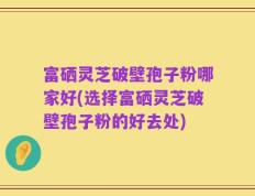 富硒灵芝破壁孢子粉哪家好(选择富硒灵芝破壁孢子粉的好去处)