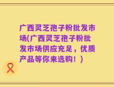 广西灵芝孢子粉批发市场(广西灵芝孢子粉批发市场供应充足，优质产品等你来选购！)