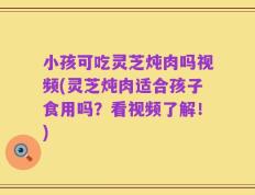 小孩可吃灵芝炖肉吗视频(灵芝炖肉适合孩子食用吗？看视频了解！)