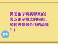 灵芝孢子粉买哪家的(灵芝孢子粉选购指南，如何选择最合适的品牌？)