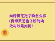 尚绿灵芝孢子粉怎么样(尚绿灵芝孢子粉的功效与效果如何？