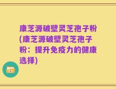 康芝源破壁灵芝孢子粉(康芝源破壁灵芝孢子粉：提升免疫力的健康选择)