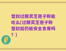 塑封过期灵芝孢子粉能吃么(过期灵芝孢子粉塑封后仍能安全食用吗？)