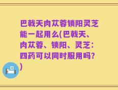 巴戟天肉苁蓉锁阳灵芝能一起用么(巴戟天、肉苁蓉、锁阳、灵芝：四药可以同时服用吗？)