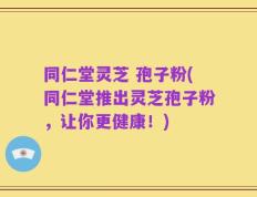 同仁堂灵芝 孢子粉(同仁堂推出灵芝孢子粉，让你更健康！)