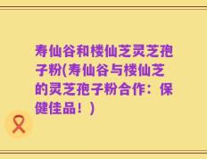 寿仙谷和楼仙芝灵芝孢子粉(寿仙谷与楼仙芝的灵芝孢子粉合作：保健佳品！)
