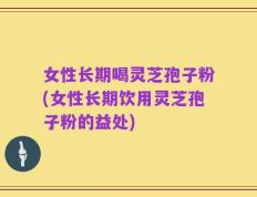 女性长期喝灵芝孢子粉(女性长期饮用灵芝孢子粉的益处)