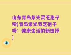 山东青岛紫光灵芝孢子粉(青岛紫光灵芝孢子粉：健康生活的新选择)