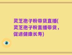 灵芝孢子粉带货直播(灵芝孢子粉直播带货，促进健康长寿)