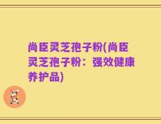 尚臣灵芝孢子粉(尚臣灵芝孢子粉：强效健康养护品)